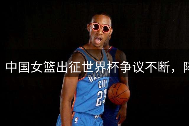 中国女篮出征世界杯争议不断，阵容调整引发质疑